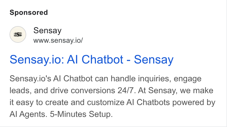 Sensay ad on Google Ads: Sensay | www.sensay.io/ sensay.io: Al Chatbot - Sensay Sensay.io's Al Chatbot can handle inquiries, engage leads, and drive conversions 24/7. At Sensay, we make it easy to create and customize Al Chatbots powered by Al Agents. 5-Minutes Setup.