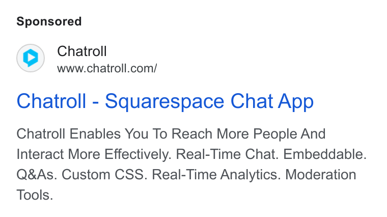 Chatroll ad on Google Ads: Chatroll - Squarespace Chat App Chatroll Enables You To Reach More People And Interact More Effectively. Real-Time Chat. Embeddable. Q& As. Custom CSS. Real-Time Analytics. Moderation Tools.