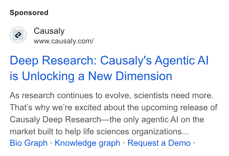 Causaly ad on Google Ads: Deep Research: Causaly's Agentic Al is Unlocking a New Dimension As research continues to evolve, scientists need more. That’s why we’re excited about the upcoming release of Causaly Deep Research—the only agentic Al on the market built to help life sciences organizations... Bio Graph - Knowledge graph - Request a Demo -