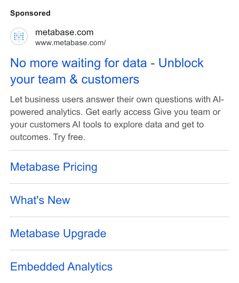 Metabase ad on Google Ads: www.metabase.com/ No more waiting for data - Unblock your team & customers Let business users answer their own questions with Al- powered analytics. Get early access Give you team or your customers Al tools to explore data and get to outcomes. Try free. Metabase Pricing What's New Metabase Upgrade Embedded Analytics