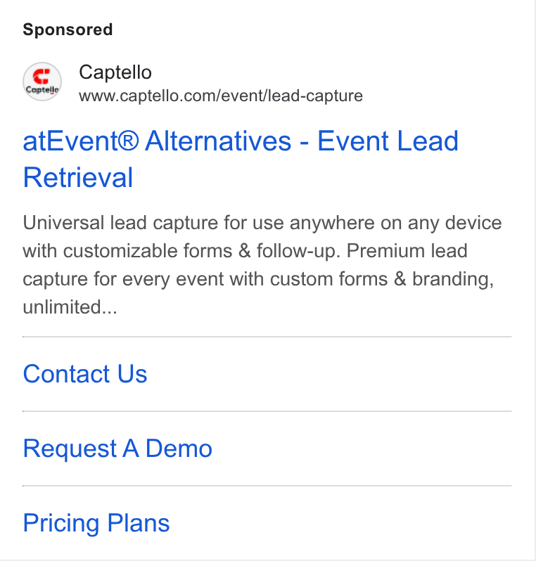 Captello ad on Google Ads: at Event® Alternatives - Event Lead Retrieval Universal lead capture for use anywhere on any device with customizable forms & follow-up. Premium lead capture for every event with custom forms & branding, unlimited... Contact Us Request A Demo Pricing Plans