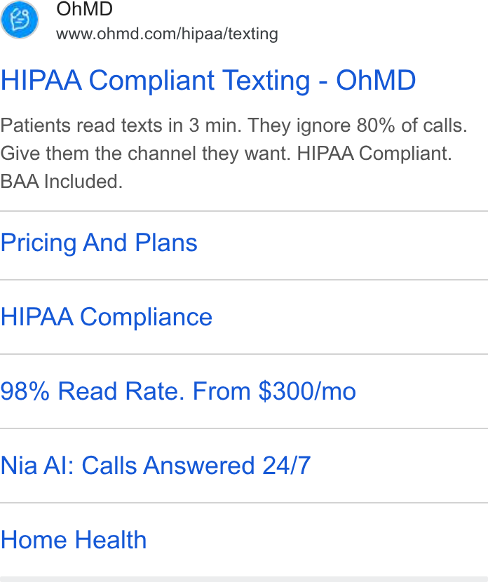 OhMD ad on Google Ads: HIPAA Compliant Texting - Oh MD Patients read texts in 3 min. They ignore 80% of calls. Give them the channel they want. HIPAA Compliant. BAA Included. Pricing And Plans HIPAA Compliance 98% Read Rate. From $300/mo Nia Al: Calls Answered 24/7 Home Health