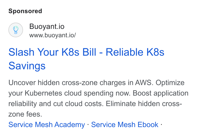 Buoyant ad on Google Ads: Buoyant.io www.buoyant.io/ Slash Your K8s Bill - Reliable K8s Savings Uncover hidden cross-zone charges in AWS. Optimize your Kubernetes cloud spending now. Boost application reliability and cut cloud costs. Eliminate hidden cross- zone fees. Service Mesh Academy - Service Mesh Ebook -