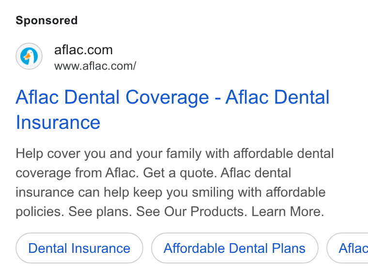 Aflac ad on Google Ads: www.aflac.com/ Aflac Dental Coverage - Aflac Dental Insurance Help cover you and your family with affordable dental coverage from Aflac. Get a quote. Aflac dental insurance can help keep you smiling with affordable policies. See plans. See Our Products. Learn More. Dental Insurance Affordable Dental Plans } ( Aflac