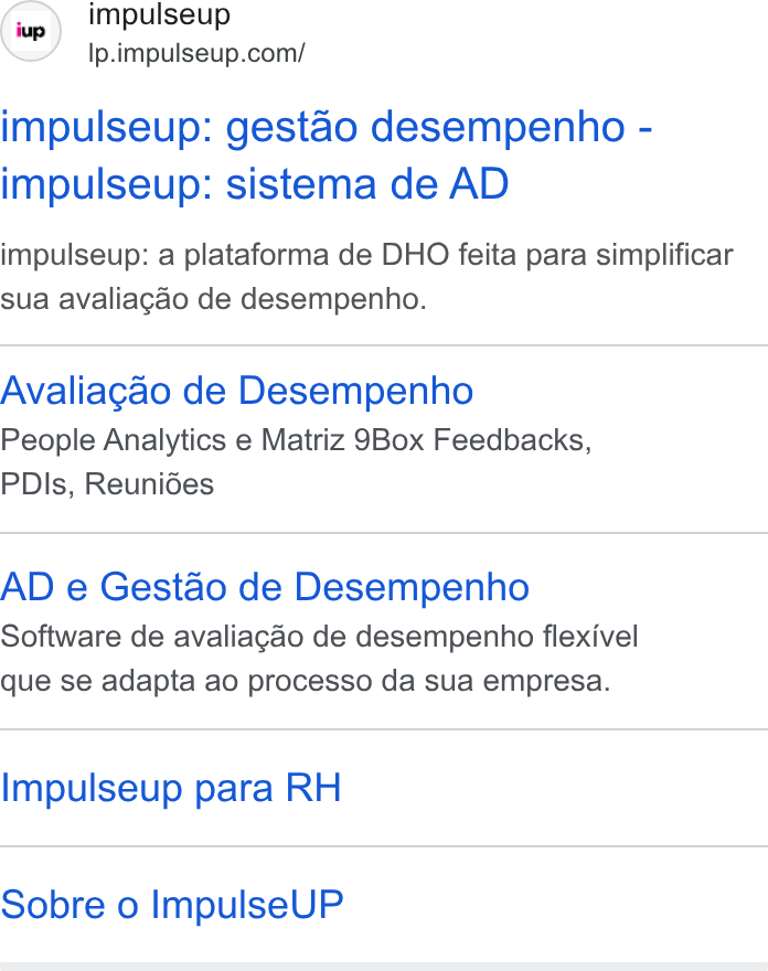 ImpulseUP ad on Google Ads: impulseup: gestao desempenho - impulseup: sistema de AD impulseup: a plataforma de DHO feita para simplificar sua avaliagao de desempenho. Avaliagao de Desempenho People Analytics e Matriz 9Box Feedbacks, PDIs, Reunides AD e Gestao de Desempenho Software de avaliagao de desempenho flexivel que se adapta ao processo da sua empresa. Impulseup para RH Sobre o Impulse UP