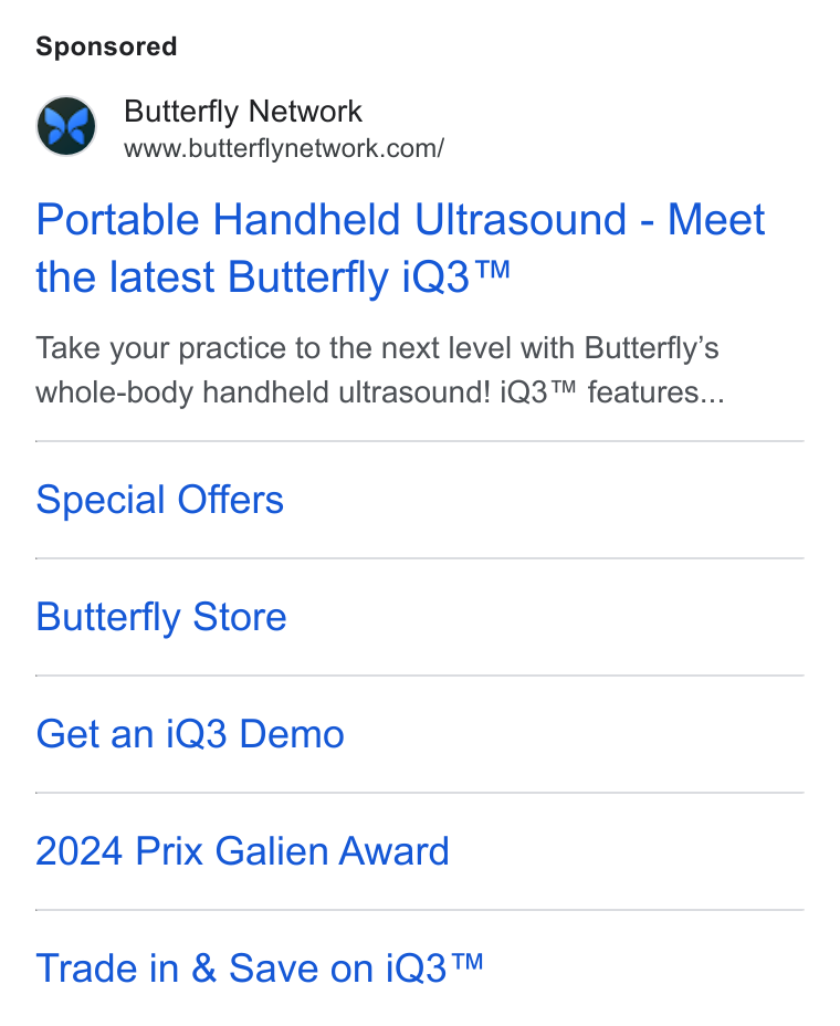 Butterfly Network ad on Google Ads: Portable Handheld Ultrasound - Meet the latest Butterfly i Q3™ Take your practice to the next level with Butterfly’s whole-body handheld ultrasound! i Q3™ features... Special Offers Butterfly Store Get an i Q3 Demo 2024 Prix Galien Award Trade in & Save on i Q3™