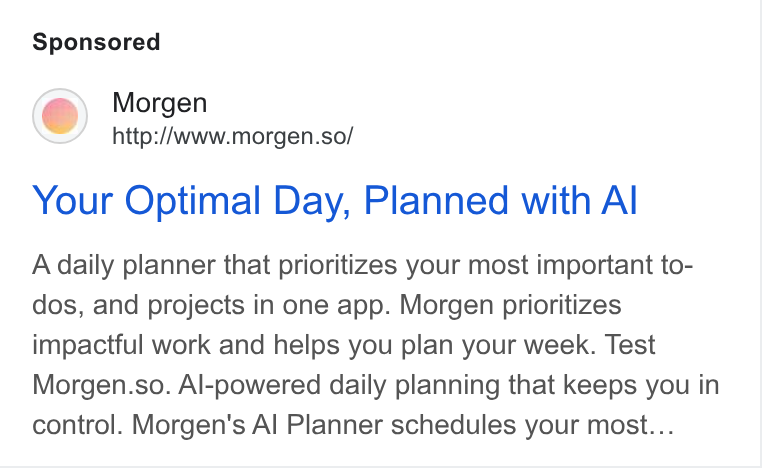 Morgen ad on Google Ads: Morgen http://www.morgen.so/ Your Optimal Day, Planned with Al A daily planner that prioritizes your most important to- dos, and projects in one app. Morgen prioritizes impactful work and helps you plan your week. Test Morgen.so. Al-powered daily planning that keeps you in control. Morgen's Al Planner schedules your most...
