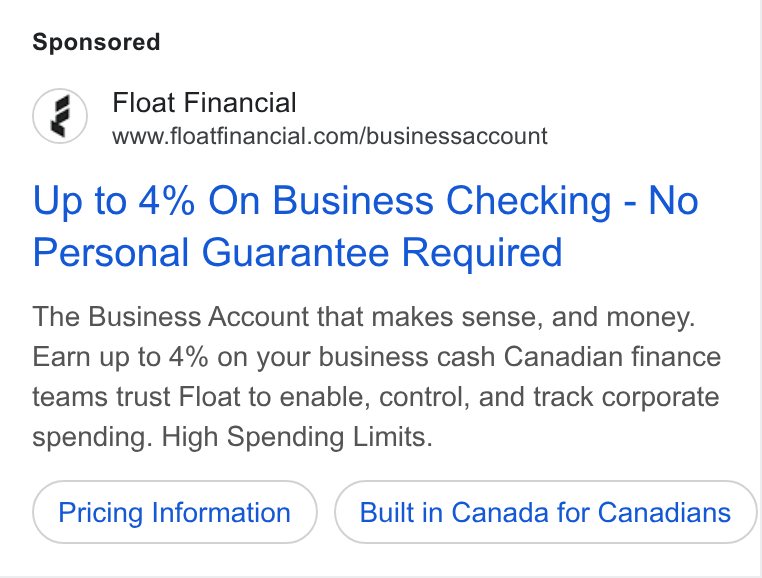 Float ad on Google Ads: Up to 4% On Business Checking - No Personal Guarantee Required The Business Account that makes sense, and money. Earn up to 4% on your business cash Canadian finance teams trust Float to enable, control, and track corporate spending. High Spending Limits. Pricing Information Built in Canada for Canadians