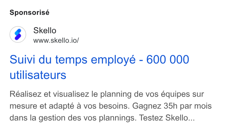 Skello ad on Google Ads: Sponsorisé Skello www.skello.io/ Suivi du temps employe - 600 000 utilisateurs Réalisez et visualisez le planning de vos équipes sur mesure et adapte a vos besoins. Gagnez 35h par mois dans la gestion des vos plannings. Testez Skello...
