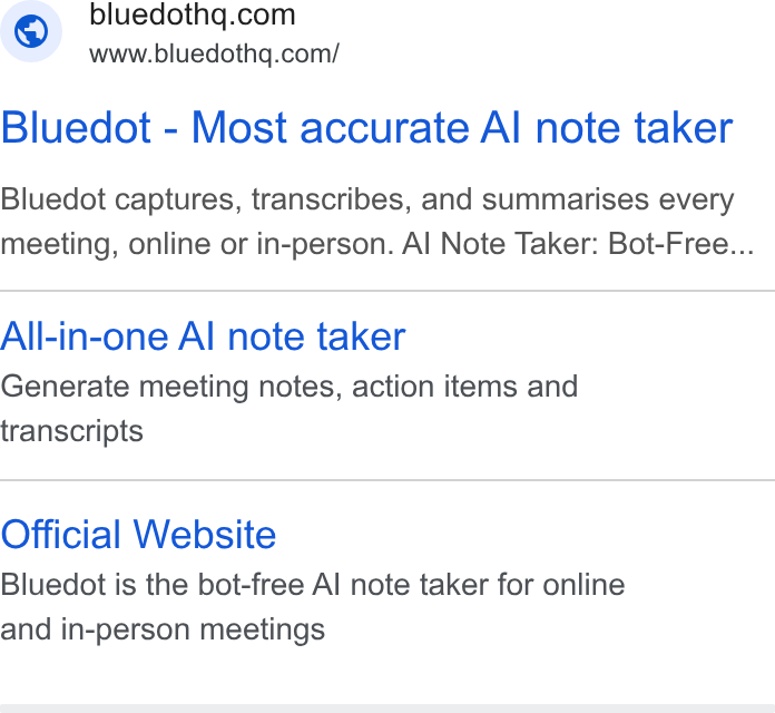 Bluedot ad on Google Ads: www.bluedothq.com/ Bluedot - Most accurate Al note taker Bluedot captures, transcribes, and summarises every meeting, online or in-person. Al Note Taker: Bot-Free... All-in-one Al note taker Generate meeting notes, action items and transcripts Official Website Bluedot is the bot-free Al note taker for online and in-person meetings
