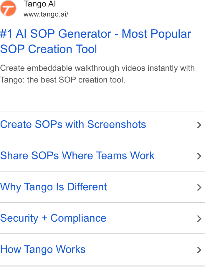 Tango ad on Google Ads: 7) Tango Al www.tango.ai/ #1 Al SOP Generator - Most Popular SOP Creation Tool Create embeddable walkthrough videos instantly with Tango: the best SOP creation tool. Create SOPs with Screenshots Share SOPs Where Teams Work Why Tango Is Different Security + Compliance How Tango Works