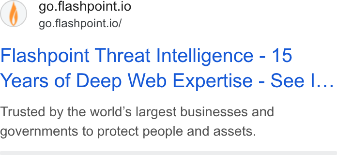 Flashpoint ad on Google Ads: go.flashpoint.io go.flashpoint.io/ Flashpoint Threat Intelligence - 15 Years of Deep Web Expertise - See I... Trusted by the world’s largest businesses and governments to protect people and assets.