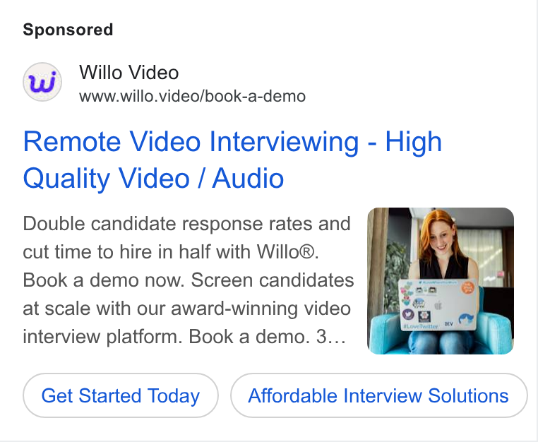Willo ad on Google Ads: ud) Willo Video www.willo.video/book-a-demo Remote Video Interviewing - High Quality Video / Audio Double candidate response rates and f F cut time to hire in half with Willo®. — | Book a demo now. Screen candidates | at scale with our award-winning video interview platform. Book a demo. 3... Get Started Today Affordable Interview Solutions