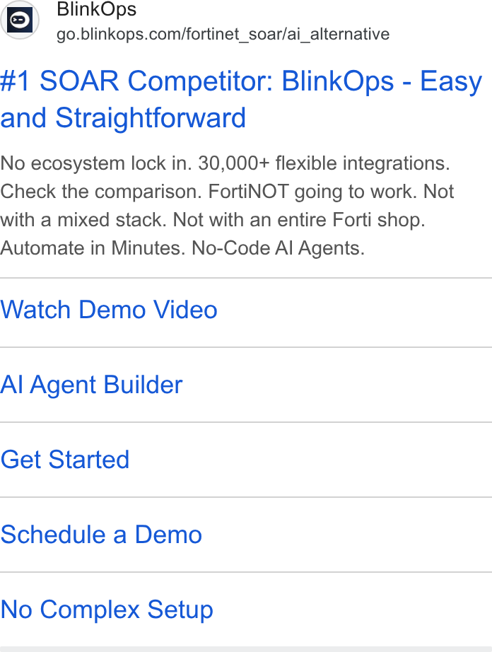 BlinkOps ad on Google Ads: #1 SOAR Competitor: Blink Ops - Easy and Straightforward No ecosystem lock in. 30,000+ flexible integrations. Check the comparison. Forti NOT going to work. Not with a mixed stack. Not with an entire Forti shop. Automate in Minutes. No-Code Al Agents. Watch Demo Video Al Agent Builder Get Started Schedule a Demo No Complex Setup