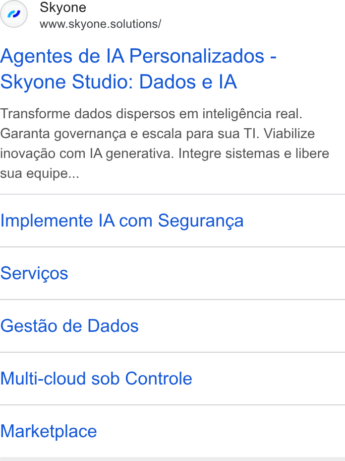 Skyone ad on Google Ads: Skyone www.skyone.solutions/ Agentes de IA Personalizados - Skyone Studio: Dados e IA Transforme dados dispersos em inteligéncia real. Garanta governanca e escala para sua TI. Viabilize inovagao com IA generativa. Integre sistemas e libere sua equipe... Implemente IA com Seguran¢a Servicos Gestao de Dados Multi-cloud sob Controle Marketplace