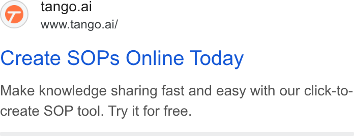 Tango ad on Google Ads: @) tango.ai www.tango.ai/ Create SOPs Online Today Make knowledge sharing fast and easy with our click-to- create SOP tool. Try it for free.