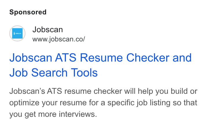 Jobscan ad on Google Ads: Jobscan ATS Resume Checker and Job Search Tools Jobscan’s ATS resume checker will help you build or optimize your resume for a specific job listing so that you get more interviews.
