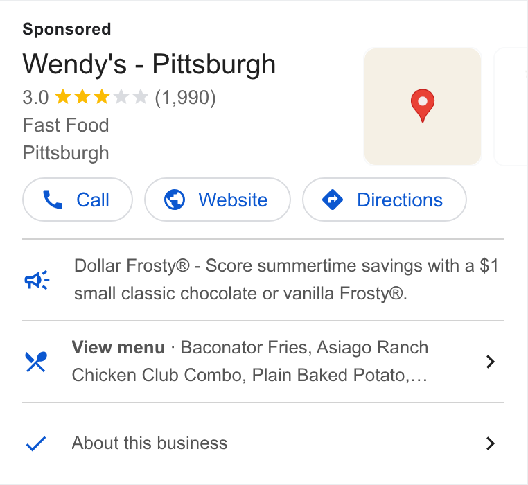 Wendy's ad on Google Ads: Wendy's - Pittsburgh Fast Food Oca) Dollar Frosty® - Score summertime savings with a $1 small classic chocolate or vanilla Frosty®. a View menu - Baconator Fries, Asiago Ranch oh, n Beked F > Chicken Club Combo, Plain Baked Potato,... About this business >