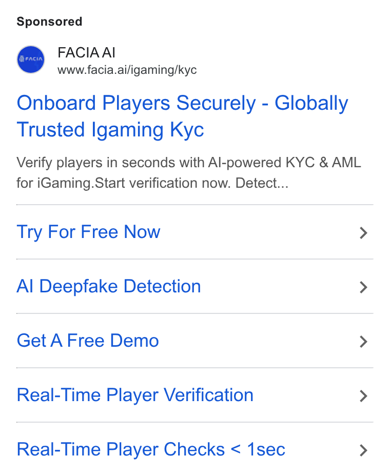 Facia ad on Google Ads: FACIAAI www.facia.ai/igaming/kyc Onboard Players Securely - Globally Trusted Igaming Kyc Verify players in seconds with Al-powered KYC & AML for i Gaming. Start verification now. Detect... Try For Free Now > Al Deepfake Detection > Get A Free Demo > Real-Time Player Verification > Real-Time Player Checks < 1sec >