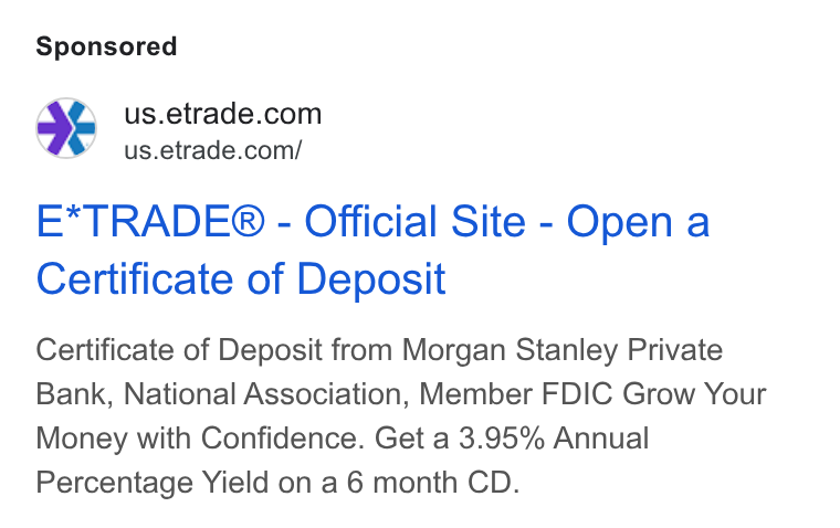 E*Trade Financial ad on Google Ads: = us.etrade.com/ E*TRADE® - Official Site - Open a Certificate of Deposit Certificate of Deposit from Morgan Stanley Private Bank, National Association, Member FDIC Grow Your Money with Confidence. Get a 3.95% Annual Percentage Yield on a 6 month CD.