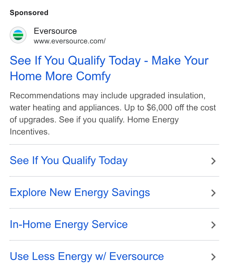 Eversource Energy ad on Google Ads: See If You Qualify Today - Make Your Home More Comfy Recommendations may include upgraded insulation, water heating and appliances. Up to $6,000 off the cost of upgrades. See if you qualify. Home Energy Incentives. See If You Qualify Today > Explore New Energy Savings > In-Home Energy Service > Use Less Energy w/ Eversource >