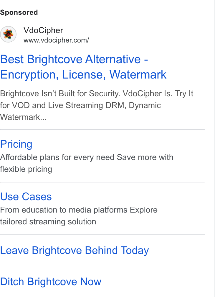 VdoCipher ad on Google Ads: Best Brightcove Alternative - Encryption, License, Watermark Brightcove Isn't Built for Security. Vdo Cipher Is. Try li for VOD and Live Streaming DRM, Dynamic Watermark... Pricing Affordable plans for every need Save more with flexible pricing Use Cases From education to media platforms Explore tailored streaming solution Leave Brightcove Behind Today Ditch Brightcove Now