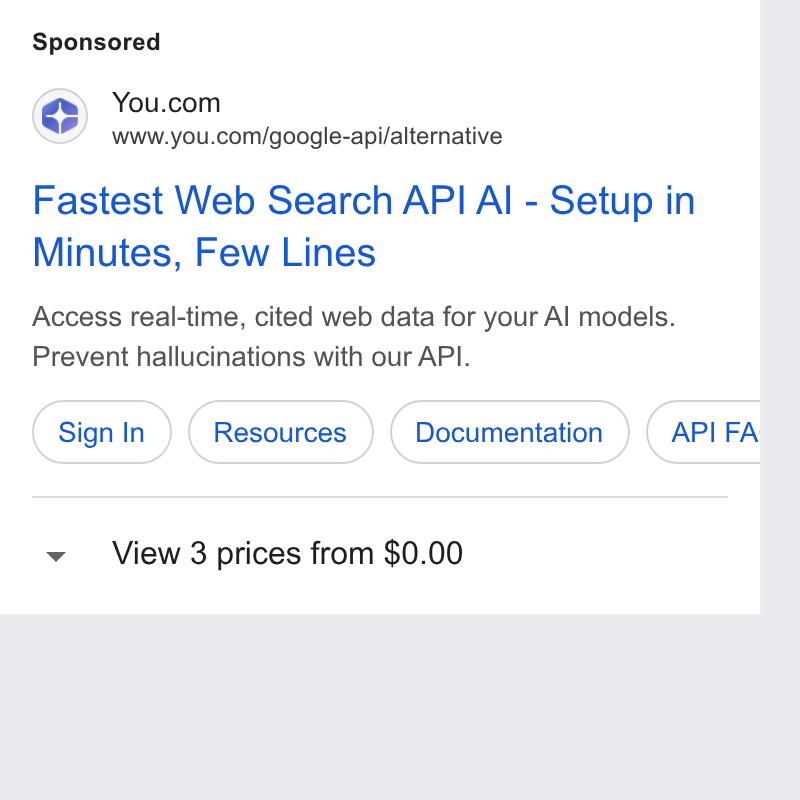 You.com ad on Google Ads: www.you.com/google-api/alternative Fastest Web Search API Al - Setup in Minutes, Few Lines Access real-time, cited web data for your Al models. Prevent hallucinations with our API. Sign in ) (Resources )) (Documentation ) G FA View 3 prices from $0.00