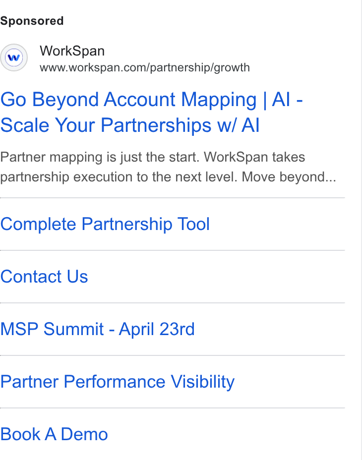 WorkSpan ad on Google Ads: Go Beyond Account Mapping | Al - Scale Your Partnerships w/ Al Partner mapping is just the start. Work Span takes partnership execution to the next level. Move beyond... Complete Partnership Tool Contact Us MSP Summit - April 23rd Partner Performance Visibility Book A Demo