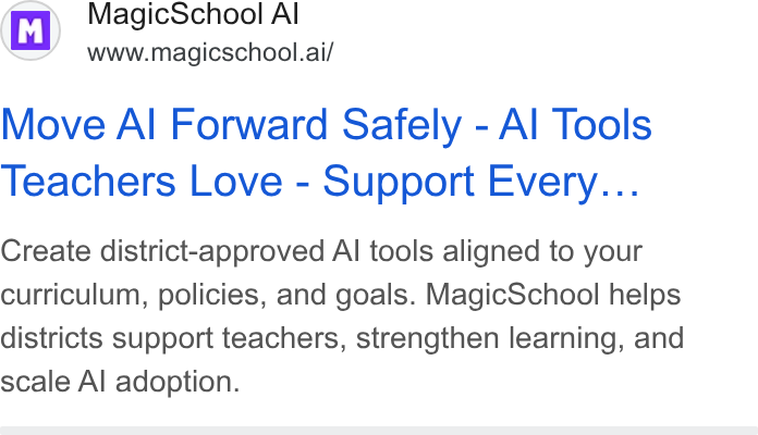 MagicSchool AI ad on Google Ads: i M | Magic School Al www.magicschool.ai/ Move Al Forward Safely - Al Tools Teachers Love - Support Every... Create district-approved Al tools aligned to your curriculum, policies, and goals. Magic School helps districts support teachers, strengthen learning, and scale Al adoption.