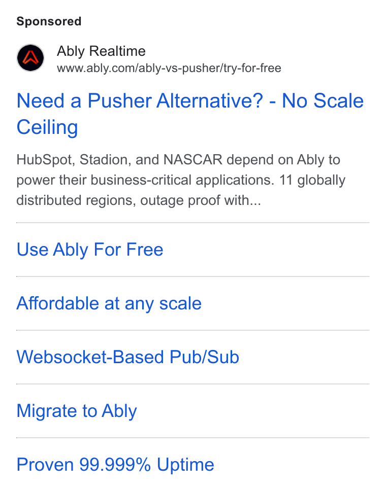 Ably ad on Google Ads: Need a Pusher Alternative? - No Scale Ceiling Hub Spot, Stadion, and NASCAR depend on Ably to power their business-critical applications. 11 globally distributed regions, outage proof with... Use Ably For Free Affordable at any scale Websocket-Based Pub/Sub Migrate to Ably Proven 99.999% Uptime