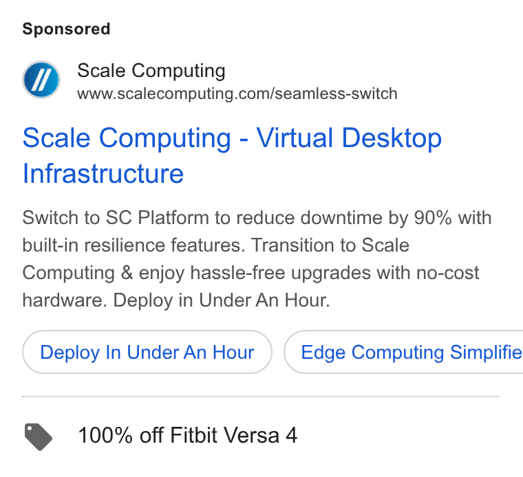 Scale Computing ad on Google Ads: Scale Computing - Virtual Desktop Infrastructure Switch to SC Platform to reduce downtime by 90% with built-in resilience features. Transition to Scale Computing & enjoy hassle-free upgrades with no-cost hardware. Deploy in Under An Hour. Deploy In Under An Hour } { Edge Computing Simplifie > 100% off Fitbit Versa 4