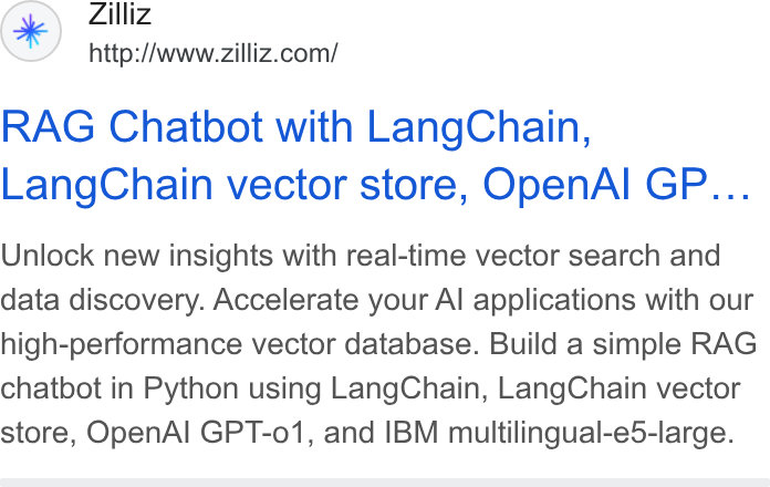 Zilliz ad on Google Ads: RAG Chatbot with Lang Chain, Lang Chain vector store, Open Al GP... Unlock new insights with real-time vector search and data discovery. Accelerate your Al applications with our high-performance vector database. Build a simple RAG chatbot in Python using Lang Chain, Lang Chain vector store, Open Al GPT-o01, and IBM multilingual-e5-large.