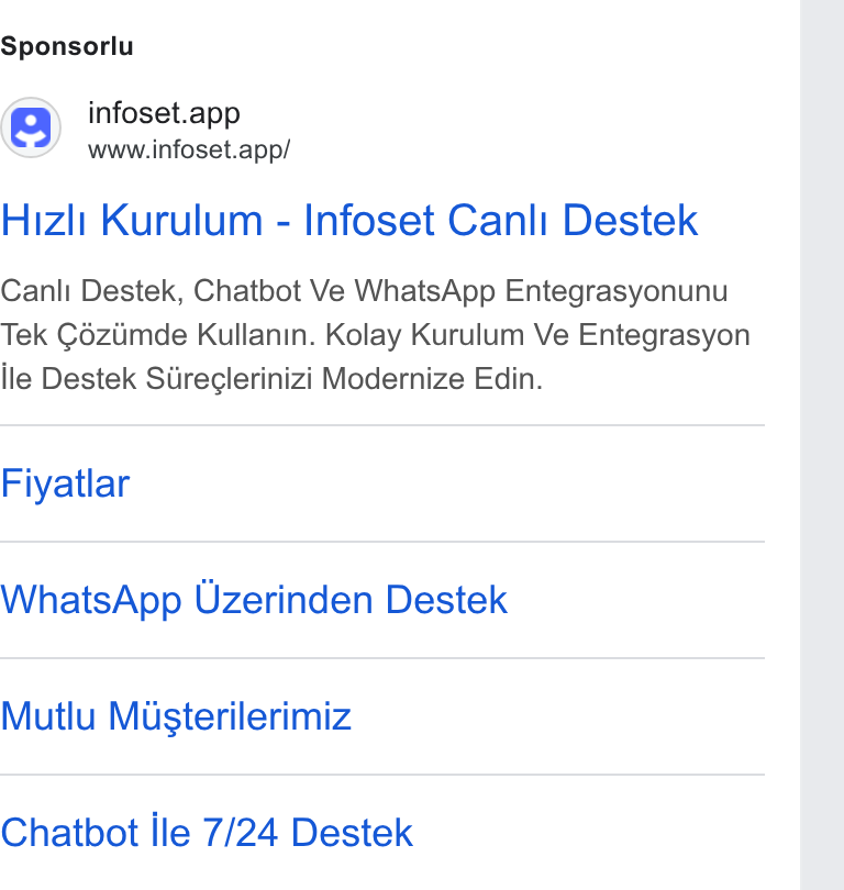 Infoset ad on Google Ads: Sponsorlu () infoset.app www.infoset.app/ Hizli Kurulum - Infoset Canli Destek Canli Destek, Chatbot Ve Whats App Entegrasyonunu Tek Céziimde Kullanin. Kolay Kurulum Ve Entegrasyon ile Destek Stireclerinizi Modernize Edin. Fiyatlar Whats App Uzerinden Destek Mutlu Masterilerimiz Chatbot lle 7/24 Destek