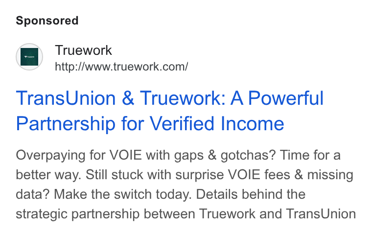 Truework ad on Google Ads: Trans Union & Truework: A Powerful Partnership for Verified Income Overpaying for VOIE with gaps & gotchas? Time for a better way. Still stuck with surprise VOIE fees & missing data? Make the switch today. Details behind the strategic partnership between Truework and Trans Union
