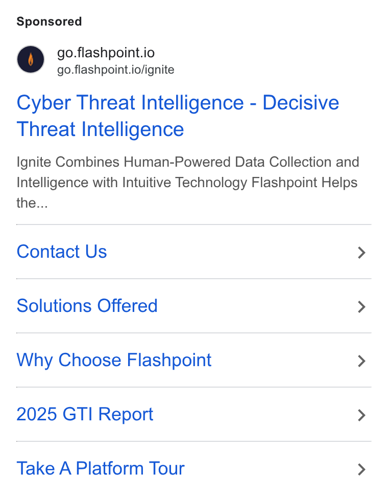 Flashpoint ad on Google Ads: go.flashpoint.io go.flashpoint.io/ignite Cyber Threat Intelligence - Decisive Threat Intelligence Ignite Combines Human-Powered Data Collection and Intelligence with Intuitive Technology Flashpoint Helps the... Contact Us > Solutions Offered > Why Choose Flashpoint > 2025 GTI Report > Take A Platform Tour >