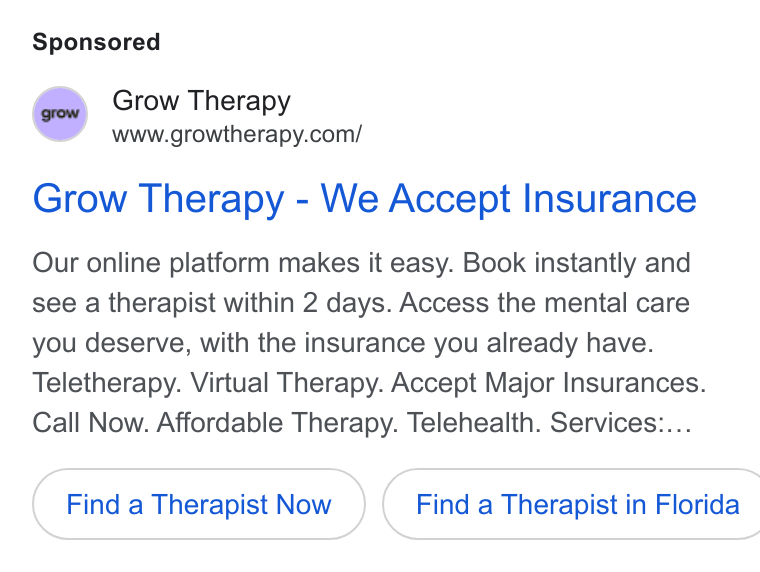 Grow Therapy ad on Google Ads: Grow Therapy - We Accept Insurance Our online platform makes it easy. Book instantly and see a therapist within 2 days. Access the mental care you deserve, with the insurance you already have. Teletherapy. Virtual Therapy. Accept Major Insurances. Call Now. Affordable Therapy. Telehealth. Services:... Find a Therapist Now } ( Find a Therapist in Florida