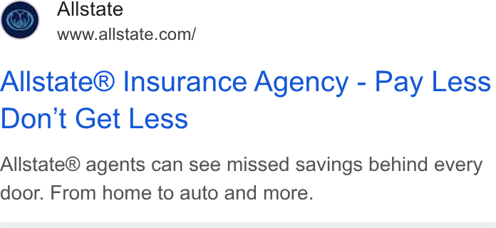 Allstate ad on Google Ads: Allstate® Insurance Agency - Pay Less Don't Get Less Allstate® agents can see missed savings behind every door. From home to auto and more.