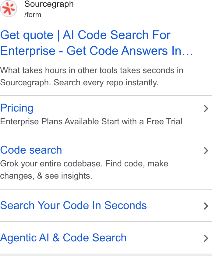 Sourcegraph ad on Google Ads: Sourcegraph /form Get quote | Al Code Search For Enterprise - Get Code Answers In... What takes hours in other tools takes seconds in Sourcegraph. Search every repo instantly. Pricing Enterprise Plans Available Start with a Free Trial Code search Grok your entire codebase. Find code, make changes, & see insights. Search Your Code In Seconds Agentic Al & Code Search