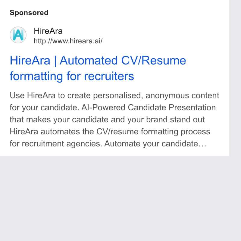 HireAra ad on Google Ads: Hire Ara http:/Avww. hireara.ai/ Hire Ara | Automated CV/Resume formatting for recruiters Use Hire Ara to create personalised, anonymous content for your candidate. Al-Powered Candidate Presentation that makes your candidate and your brand stand out Hire Ara automates the CV/resume formatting process for recruitment agencies. Automate your candidate...