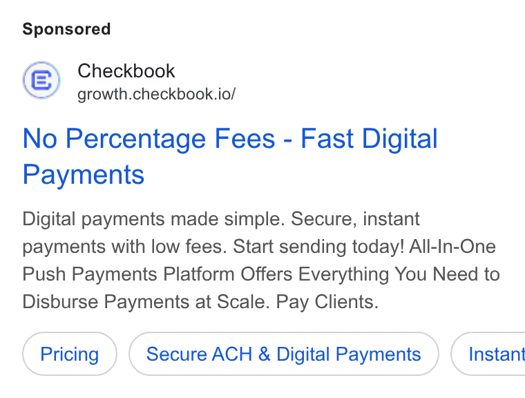 Checkbook ad on Google Ads: Checkbook growth.checkbook.io/ No Percentage Fees - Fast Digital Payments Digital payments made simple. Secure, instant payments with low fees. Start sending today! All-In-One Push Payments Platform Offers Everything You Need to Disburse Payments at Scale. Pay Clients. Secure ACH & Digital Payments } ( Instant