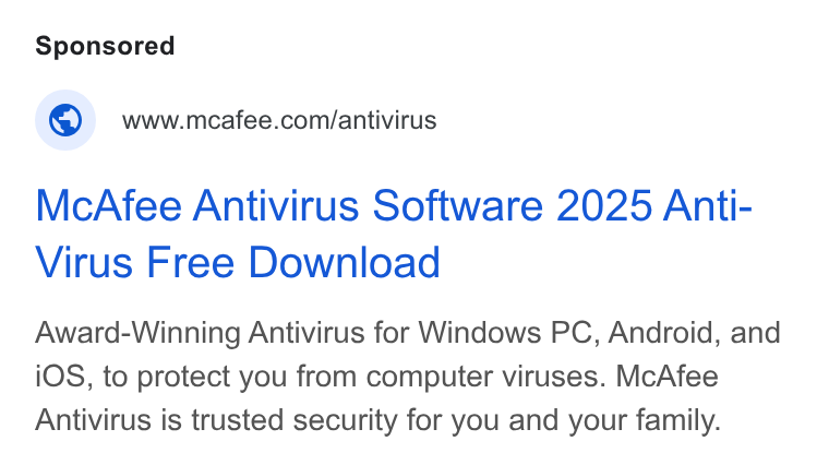 McAfee ad on Google Ads: Mc Afee Antivirus Software 2025 Anti- Virus Free Download Award-Winning Antivirus for Windows PC, Android, and i OS, to protect you from computer viruses. Mc Afee Antivirus is trusted security for you and your family.