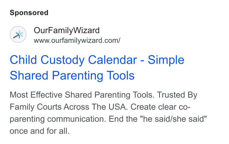 OurFamilyWizard ad on Google Ads: Child Custody Calendar - Simple Shared Parenting Tools Most Effective Shared Parenting Tools. Trusted By Family Courts Across The USA. Create clear co- parenting communication. End the "he said/she said" once and for all.