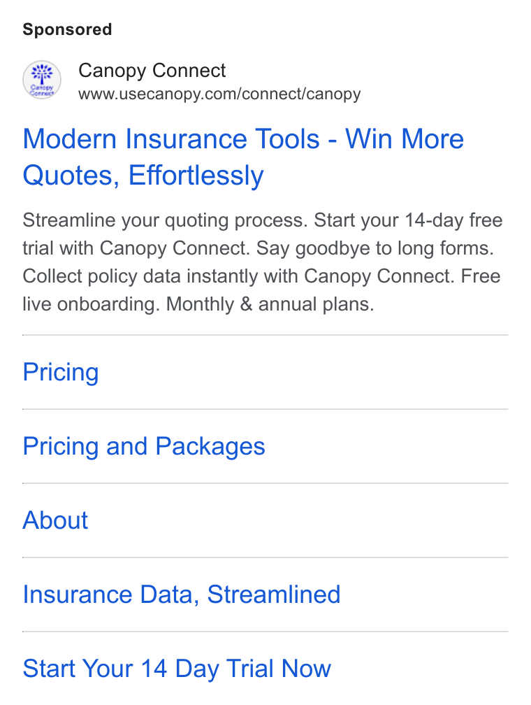 Canopy Connect ad on Google Ads: Modern Insurance Tools - Win More Quotes, Effortlessly Streamline your quoting process. Start your 14-day free trial with Canopy Connect. Say goodbye to long forms. Collect policy data instantly with Canopy Connect. Free live onboarding. Monthly & annual plans. Pricing Pricing and Packages About Insurance Data, Streamlined Start Your 14 Day Trial Now