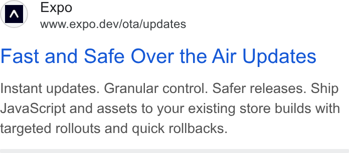 Expo ad on Google Ads: Expo www.expo.dev/ota/updates Fast and Safe Over the Air Updates Instant updates. Granular control. Safer releases. Ship Java Script and assets to your existing store builds with targeted rollouts and quick rollbacks.