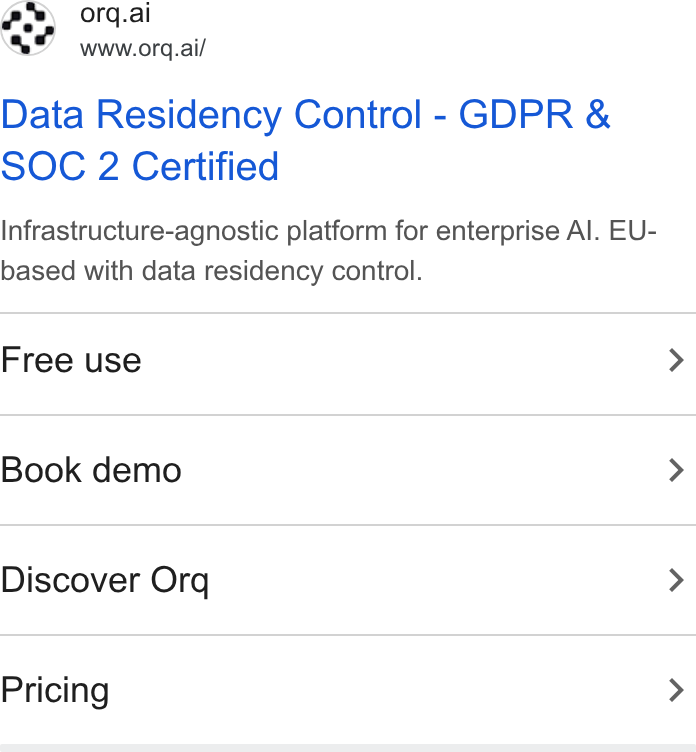 orq.ai ad on Google Ads: ay orq.ai www.orq.ai/ Data Residency Control - GDPR & SOC 2 Certified Infrastructure-agnostic platform for enterprise Al. EU- based with data residency control. Free use > Book demo > Discover Orq > Pricing >