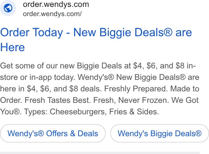 Wendy's ad on Google Ads: order.wendys.com/ Order Today - New Biggie Deals® are Here Get some of our new Biggie Deals at $4, $6, and $8 in- store or in-app today. Wendy's® New Biggie Deals® are here in $4, $6, and $8 deals. Freshly Prepared. Made to Order. Fresh Tastes Best. Fresh, Never Frozen. We Got You®. Types: Cheeseburgers, Fries & Sides. Wendy's® Offers & Deals Wendy's Biggie Deals®