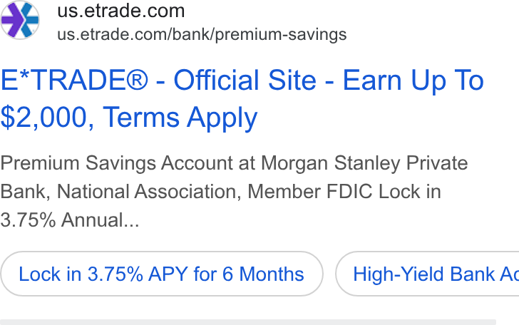 E*Trade Financial ad on Google Ads: €%’ = us.etrade.com/bank/premium-savings E*TRADE® - Official Site - Earn Up To $2,000, Terms Apply Premium Savings Account at Morgan Stanley Private Bank, National Association, Member FDIC Lock in 3.75% Annual... Lock in 3.75% APY for 6 Months } ( High-Yield Bank Ac