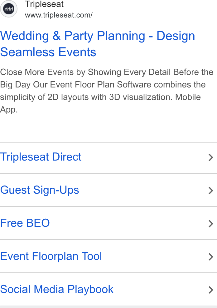 Tripleseat ad on Google Ads: Wedding & Party Planning - Design Seamless Events Close More Events by Showing Every Detail Before the Big Day Our Event Floor Plan Software combines the simplicity of 2D layouts with 3D visualization. Mobile App. Tripleseat Direct > Guest Sign-Ups > Free BEO > Event Floorplan Tool > Social Media Playbook >