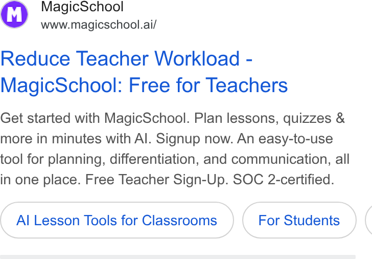 MagicSchool AI ad on Google Ads: f*, Magic School Se” www.magicschool.ai/ Reduce Teacher Workload - Magic School: Free for Teachers Get started with Magic School. Plan lessons, quizzes & more in minutes with Al. Signup now. An easy-to-use tool for planning, differentiation, and communication, all in one place. Free Teacher Sign-Up. SOC 2-certified. Al Lesson Tools for Classrooms For Students (