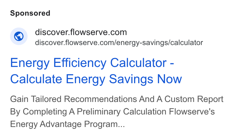 Flowserve ad on Google Ads: discover.flowserve.com/energy-savings/calculator Energy Efficiency Calculator - Calculate Energy Savings Now Gain Tailored Recommendations And A Custom Report By Completing A Preliminary Calculation Flowserve's Energy Advantage Program...